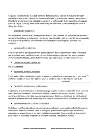 Adaptado de orientaciónandujar.wordpress.com Adaptado de orientaciónandujar.wordpress.com
Se puede realizar al inicio o en otro momento de la secuencia, a través de la cual el profesor
pretende comunicar los objetivos y comprobar la imagen que de ellos se ha elaborado el alumno.
Debe tener un planteamiento motivador y promover la participación de los estudiantes. Se puede
partir de juegos, cómics y de historias conocidas y transformadas por el profesor para situar el
objeto de estudio.
 Explicitación de objetivos.
Los estudiantes comunican su percepción en relación a los objetivos. La evaluación se facilita al
compartir las distintas formulaciones y puntos de vista. Se debe incluir en esta técnica un apartado
en el que el estudiante que critica la formulación del objetivo proponga una actividad para
mejorarla.
 Verbalización de objetivos.
Este tipo de técnica persigue promover que los objetivos de una determinada tarea, formulados
por el profesor, sean verbalizados por los estudiantes antes de realizarla. Los alumnos deben
comunicar las finalidades, utilizando las formas y las palabras que consideren más idóneas.
 Comentario de texto, figuras, etc.
Pruebas escritas
 Pruebas de ensayo o redacción.
Es el modelo clásico de ejercicio escrito, en el que la redacción se organiza en torno a un tema. El
contenido puede ser impuesto u optativo y con la posibilidad de uso de material o sin dicha
posibilidad.
 Resolución de situaciones problemáticas.
Se presenta al alumno situaciones-problemas cuya solución requiere la utilización de un concepto
aprendido antes (problemas matemáticos o físicos, traducción de idiomas, análisis de casos,
comentario de textos, etc.). Las situaciones presentadas deben ser similares a las planteadas al
comienzo de la secuencia de aprendizaje para conocer y activar las ideas previas de los alumnos.
 Identificación y categorización de ejemplos.
Se trata de identificar ejemplos o situaciones relacionadas con un concepto mediante técnicas de
evocación o de reconocimiento. Tiene la ventaja de que evalúa los aprendizajes mediante la
activación de conocimientos y, por tanto, evita la memorización. Es un procedimiento adecuado
para valorar la capacidad de aplicar un concepto adquirido a situaciones nuevas.
 