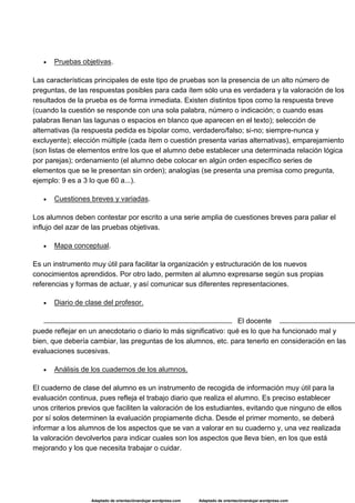 Adaptado de orientaciónandujar.wordpress.com Adaptado de orientaciónandujar.wordpress.com
 Pruebas objetivas.
Las características principales de este tipo de pruebas son la presencia de un alto número de
preguntas, de las respuestas posibles para cada ítem sólo una es verdadera y la valoración de los
resultados de la prueba es de forma inmediata. Existen distintos tipos como la respuesta breve
(cuando la cuestión se responde con una sola palabra, número o indicación; o cuando esas
palabras llenan las lagunas o espacios en blanco que aparecen en el texto); selección de
alternativas (la respuesta pedida es bipolar como, verdadero/falso; si-no; siempre-nunca y
excluyente); elección múltiple (cada ítem o cuestión presenta varias alternativas), emparejamiento
(son listas de elementos entre los que el alumno debe establecer una determinada relación lógica
por parejas); ordenamiento (el alumno debe colocar en algún orden específico series de
elementos que se le presentan sin orden); analogías (se presenta una premisa como pregunta,
ejemplo: 9 es a 3 lo que 60 a...).
 Cuestiones breves y variadas.
Los alumnos deben contestar por escrito a una serie amplia de cuestiones breves para paliar el
influjo del azar de las pruebas objetivas.
 Mapa conceptual.
Es un instrumento muy útil para facilitar la organización y estructuración de los nuevos
conocimientos aprendidos. Por otro lado, permiten al alumno expresarse según sus propias
referencias y formas de actuar, y así comunicar sus diferentes representaciones.
 Diario de clase del profesor.
El docente
puede reflejar en un anecdotario o diario lo más significativo: qué es lo que ha funcionado mal y
bien, que debería cambiar, las preguntas de los alumnos, etc. para tenerlo en consideración en las
evaluaciones sucesivas.
 Análisis de los cuadernos de los alumnos.
El cuaderno de clase del alumno es un instrumento de recogida de información muy útil para la
evaluación continua, pues refleja el trabajo diario que realiza el alumno. Es preciso establecer
unos criterios previos que faciliten la valoración de los estudiantes, evitando que ninguno de ellos
por sí solos determinen la evaluación propiamente dicha. Desde el primer momento, se deberá
informar a los alumnos de los aspectos que se van a valorar en su cuaderno y, una vez realizada
la valoración devolverlos para indicar cuales son los aspectos que lleva bien, en los que está
mejorando y los que necesita trabajar o cuidar.
 