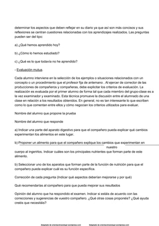 Adaptado de orientaciónandujar.wordpress.com Adaptado de orientaciónandujar.wordpress.com
determinar los aspectos que deben reflejar en su diario ya que así son más concisos y sus
reflexiones se centran cuestiones relacionadas con los aprendizajes realizados. Las preguntas
pueden ser del tipo:
a) ¿Qué hemos aprendido hoy?
b) ¿Cómo lo hemos estudiado?
c) ¿Qué es lo que todavía no he aprendido?
- Evaluación mutua.
Cada alumno interviene en la selección de los ejemplos o situaciones relacionados con un
concepto o un procedimiento que el profesor fija de antemano . Al ejercer de corrector de las
producciones de compañeros y compañeras, debe explicitar los criterios de evaluación. La
realización es evaluada por el primer alumno de forma tal que cada miembro del grupo-clase es a
la vez examinador y examinado. Esta técnica promueve la discusión entre el alumnado de una
clase en relación a los resultados obtenidos. En general, no es tan interesante lo que escriben
como lo que comentan entre ellos y cómo negocian los criterios utilizados para evaluar.
Nombre del alumno que propone la prueba
Nombre del alumno que responde
a) Indicar una parte del aparato digestivo para que el compañero pueda explicar qué cambios
experimentan los alimentos en este lugar.
b) Proponer un alimento para que el compañero explique los cambios que experimentan en
nuestro
cuerpo al ingerirlos. Indicar cuáles son los principales nutrientes que forman parte de este
alimento.
b) Seleccionar uno de los aparatos que forman parte de la función de nutrición para que el
compañero pueda explicar cuál es su función específica.
Corrección de cada pregunta (Indicar qué aspectos deberían mejorarse y por qué)
Qué recomendarías al compañero para que pueda mejorar sus resultados
Opinión del alumno que ha respondido el examen. Indicar si estáis de acuerdo con las
correcciones y sugerencias de vuestro compañero. ¿Qué otras cosas proponéis? ¿Qué ayuda
creéis que necesitáis?
 