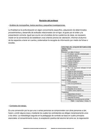 Adaptado de orientaciónandujar.wordpress.com Adaptado de orientaciónandujar.wordpress.com
Revisión del profesor
- Análisis de monografías, textos escritos y pequeñas investigaciones.
La finalidad es la profundización en algún conocimiento específico, adquisición de determinados
procedimientos y desarrollo de actitudes relacionadas con el rigor, el gusto por el orden y la
presentación correcta. Igual que ocurre con el análisis de los cuadernos de clase, es necesario
insistir en la conveniencia de establecer unos criterios previos de valoración, informar al alumno
de los aspectos a tener en cuenta y sistematizar la recogida de información por medio de fichas o
escalas.
- Contratos de trabajo.
Es una convención por la que una o varias personas se comprometen con otras personas a dar,
hacer u omitir alguna cosa y mediante los cuales los contratantes se obligan recíprocamente unos
a los otros. La metodología seguida en la pedagogía de contrato se basa en cuatro principios
esenciales: el consentimiento mutuo, la aceptación positiva del alumno tal como es, la negociación
 