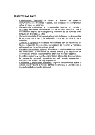 COMPETENCIAS CLAVE
 Comunicación lingüística: Se refiere al dominio de destrezas
comunicativas en diferentes registros, con capacidad de comprensión
crítica en todos los soportes.
 Competencia matemática y competencias básicas en ciencia y
tecnología: Destrezas relacionadas con la iniciativa científica, con el
desarrollo de espíritu de investigación y con el uso de los números como
lenguaje en diversos soportes.
 Competencia digital: Incorporando el dominio de las nuevas tecnologías,
la seguridad en la red y la valoración crítica de su impacto en la
sociedad.
 Aprender a aprender: Habilidades relacionadas con el tratamiento de
textos, realización de esquemas, capacidades de resumen y valoración
del aprendizaje como herramienta social.
 Competencias sociales y cívicas: Relacionado con los conocimientos de
las instituciones, el desarrollo de valores críticos y la adquisición de
destrezas de análisis social utilizando diferentes medios y soportes.
 Sentido de iniciativa y espíritu emprendedor: Elementos de desarrollo de
la autonomía personal, conocimientos del mundo económico y
valoración del entorno social y empresarial.
 Conciencia y expresiones culturales: Engloba conocimientos sobre la
cultura propia y ajena, el respeto por las diferencias y la valoración de la
interculturalidad en nuestra sociedad.
 