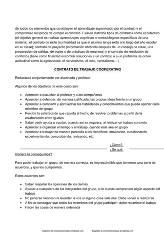 Adaptado de orientaciónandujar.wordpress.com Adaptado de orientaciónandujar.wordpress.com
de todos los elementos que constituyen el aprendizaje supervisado por el contrato y el
compromiso recíproco de cumplir el contrato. Existen distintos tipos de contratos como el didáctico
(el objetivo general es realizar aprendizajes cognitivos o metodológicos específicos de una
materia); el contrato de éxito (su finalidad es que el alumno tenga éxito a lo largo del año escolar
en su clase); contrato de proyecto (información obtenida después de un consejo de clase, una
preparación de salidas, de viajes o de prácticas de empresa) y el contrato de resolución de
conflictos (tiene como finalidad encontrar soluciones a un conflicto o a un problema de orden
actitudinal como la agresividad, el nerviosismo, el robo, vandalismo,...).
CONTRATO DE TRABAJO COOPERATIVO
Redactado conjuntamente por alumnado y profesor
Algunos de los objetivos de este curso son:
 Aprender a escuchar al profesor y a los compañeros
 Aprender a defender, de manera justificada, las propias ideas frente a un grupo
 Aprender a compartir y aprovechar las habilidades y conocimientos que puede aportar cada
miembro del grupo
 Percibir la satisfacción que reporta el hecho de resolver problemas a partir de la
colaboración entre iguales
 Saber pedir ayuda o ayudar, cuando así se requiera, al realizar un trabajo concreto
 Aprender a organizar el tiempo y el trabajo, cuando éste sea en grupo
 Aprender a trabajar de manera parecida a los científicos: analizando, cuestionando,
experimentando, comprobando, revisando, etc.
¿Cómo?
¿De qué
manera lo conseguimos?
Para poder trabajar en grupo, de manera correcta, es imprescindible que tomemos una serie de
acuerdos, y que los cumplamos.
Estos acuerdos son:
 Saber respetar las opiniones de los demás
 Ayudar a cualquiera de los integrantes del grupo, si le cuesta comprender algún aspecto del
trabajo
 No ponerse nervioso ni levantar la voz si alguna cosa sale mal. Debe volver a realizarse
 A fin de conseguir que todos los miembros del grupo participen, debe repartirse el trabajo
 Hacer las cosas de manera ordenada
 