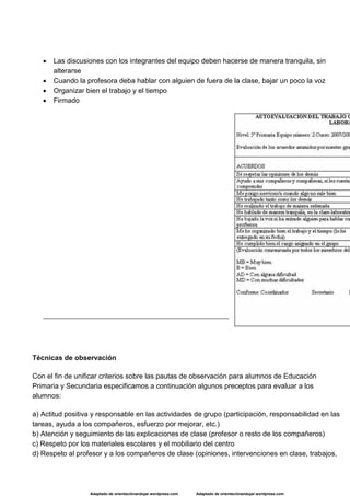 Adaptado de orientaciónandujar.wordpress.com Adaptado de orientaciónandujar.wordpress.com
 Las discusiones con los integrantes del equipo deben hacerse de manera tranquila, sin
alterarse
 Cuando la profesora deba hablar con alguien de fuera de la clase, bajar un poco la voz
 Organizar bien el trabajo y el tiempo
 Firmado
Técnicas de observación
Con el fin de unificar criterios sobre las pautas de observación para alumnos de Educación
Primaria y Secundaria especificamos a continuación algunos preceptos para evaluar a los
alumnos:
a) Actitud positiva y responsable en las actividades de grupo (participación, responsabilidad en las
tareas, ayuda a los compañeros, esfuerzo por mejorar, etc.)
b) Atención y seguimiento de las explicaciones de clase (profesor o resto de los compañeros)
c) Respeto por los materiales escolares y el mobiliario del centro
d) Respeto al profesor y a los compañeros de clase (opiniones, intervenciones en clase, trabajos,
 