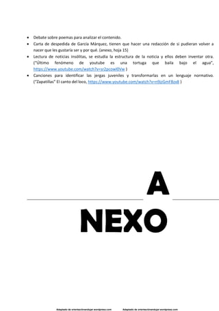 Adaptado de orientaciónandujar.wordpress.com Adaptado de orientaciónandujar.wordpress.com
 Debate sobre poemas para analizar el contenido.
 Carta de despedida de García Márquez, tienen que hacer una redacción de si pudieran volver a
nacer que les gustaría ser y por qué. (anexo, hoja 15)
 Lectura de noticias insólitas, se estudia la estructura de la noticia y ellos deben inventar otra.
(“Último fenómeno de youtube es una tortuga que baila bajo el agua”,
https://www.youtube.com/watch?v=sr2pcowl0Vw )
 Canciones para identificar las jergas juveniles y transformarlas en un lenguaje normativo.
(“Zapatillas” El canto del loco, https://www.youtube.com/watch?v=n9jzGmFBzx8 )
A
NEXO
 