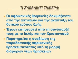 ΤΙ ΣΥΜΒΑΙΝΕΙ ΣΗΜΕΡΑ;
 Οι αφρικανικές θρησκείες δοκιμάζονται
από την αστυφιλία και την ανάπτυξη του
δυτικού τρόπου ζωής
 Έχουν επηρεαστεί από τη συνύπαρξή
τους με το Ισλάμ και τον Χριστιανισμό
 Παρατηρείται η αναβίωση της
παραδοσιακής αφρικανικής
θρησκευτικότητας υπό τη μορφή
διάφορων νέων θρησκειών
 