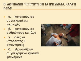 ΟΙ ΑΦΡΙΚΑΝΟΙ ΠΙΣΤΕΥΟΥΝ ΟΤΙ ΤΑ ΠΝΕΥΜΑΤΑ, ΚΑΛΑ Ή
ΚΑΚΑ:
 α. κατοικούν σε
συγκεκριμένες
περιοχές
 β. κατοικούν σε
ανθρώπους και ζώα
 γ. όλες οι
υπόλοιπες 3
απαντήσεις
 δ. εξουσιάζουν
συγκεκριμένα φυσικά
φαινόμενα
 