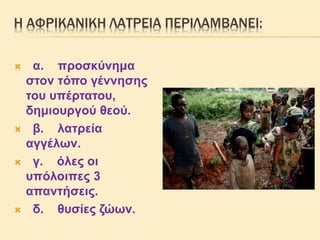 Η ΑΦΡΙΚΑΝΙΚΗ ΛΑΤΡΕΙΑ ΠΕΡΙΛΑΜΒΑΝΕΙ:
 α. προσκύνημα
στον τόπο γέννησης
του υπέρτατου,
δημιουργού θεού.
 β. λατρεία
αγγέλων.
 γ. όλες οι
υπόλοιπες 3
απαντήσεις.
 δ. θυσίες ζώων.
 