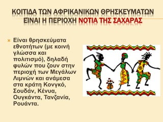 ΚΟΙΤΙΔΑ ΤΩΝ ΑΦΡΙΚΑΝΙΚΩΝ ΘΡΗΣΚΕΥΜΑΤΩΝ
ΕΊΝΑΙ Η ΠΕΡΙΟΧΗ ΝΟΤΙΑ ΤΗΣ ΣΑΧΑΡΑΣ
 Είναι θρησκεύματα
εθνοτήτων (με κοινή
γλώσσα και
πολιτισμό), δηλαδή
φυλών που ζουν στην
περιοχή των Μεγάλων
Λιμνών και ανάμεσα
στα κράτη Κονγκό,
Σουδάν, Κένυα,
Ουγκάντα, Τανζανία,
Ρουάντα.
 