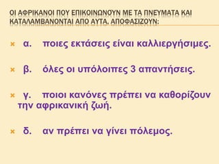 ΟΙ ΑΦΡΙΚΑΝΟΙ ΠΟΥ ΕΠΙΚΟΙΝΩΝΟΎΝ ΜΕ ΤΑ ΠΝΕΎΜΑΤΑ ΚΑΙ
ΚΑΤΑΛΑΜΒΑΝΟΝΤΑΙ ΑΠΟ ΑΥΤΑ, ΑΠΟΦΑΣΙΖΟΥΝ:
 α. ποιες εκτάσεις είναι καλλιεργήσιμες.
 β. όλες οι υπόλοιπες 3 απαντήσεις.
 γ. ποιοι κανόνες πρέπει να καθορίζουν
την αφρικανική ζωή.
 δ. αν πρέπει να γίνει πόλεμος.
 