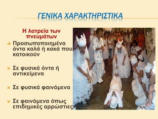 ΓΕΝΙΚΑ ΧΑΡΑΚΤΗΡΙΣΤΙΚΑ
Η λατρεία των
πνευμάτων
 Προσωποποιημένα
όντα καλά ή κακά που
κατοικούν
 Σε φυσικά όντα ή
αντικείμενα
 Σε φυσικά φαινόμενα
 Σε φαινόμενα όπως
επιδημικές αρρώστιες
 