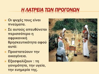 Η ΛΑΤΡΕΙΑ ΤΩΝ ΠΡΟΓΟΝΩΝ
 Οι ψυχές τους είναι
πνεύματα.
 Σε αυτούς απευθύνεται
περισσότερο η
αφρικανική
θρησκευτικότητα αφού
αυτά:
 Προστατεύουν την
οικογένεια.
 Εξασφαλίζουν : τη
γονιμότητα, την υγεία,
την ευημερία της.
 
