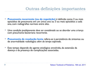 Outras definições importantes
 Pneumonia recorrente (ou de repetição) é definida como 2 ou mais
episódios de pneumonia em um único ano ou 3 ou mais episódios a cada
ano, com radiografias normais entre eles.
 Uma condição predisponente deve ser considerada ao se abordar uma criança
com pneumonia bacteriana recorrente.
 Pneumonia de resolução lenta refere-se à persistência de sintomas ou
de anormalidade radiológica além do tempo esperado.
 Este tempo depende do agente etiológico envolvido, da extensão da
doença e da presença de complicações associadas.
Nelson Textbook of Pediatrics, 19th ed, 2011
 