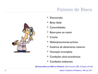 Fatores de Risco
 Desnutrição
 Baixa idade
 Comorbidades
 Baixo peso ao nascer
 Creche
 Sibilos/pneumonias prévios
 Ausência de aleitamento materno
 Vacinação incompleta
 Condições sócio-econômicas
 Condições ambientais
Diretrizes Bras em PAC em Pediatria. J Bras Pneumol. 2007, 33 (Supl1): S31-S50
Nelson Textbook of Pediatrics, 19th ed, 2011
 