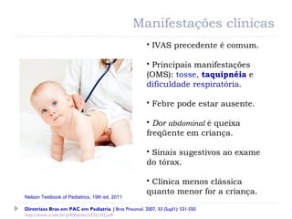  IVAS precedente é comum.
 Principais manifestações
(OMS): tosse, taquipnéia e
dificuldade respiratória.
 Febre pode estar ausente.
 Dor abdominal é queixa
freqüente em criança.
 Sinais sugestivos ao exame
do tórax.
 Clínica menos clássica
quanto menor for a criança.
Manifestações clínicas
Diretrizes Bras em PAC em Pediatria. J Bras Pneumol. 2007, 33 (Supl1): S31-S50
http://www.scielo.br/pdf/jbpneu/v33s1/02.pdf
Nelson Textbook of Pediatrics, 19th ed, 2011
 