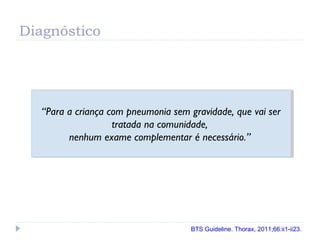 Diagnóstico
“Para a criança com pneumonia sem gravidade, que vai ser
tratada na comunidade,
nenhum exame complementar é necessário.”
“Para a criança com pneumonia sem gravidade, que vai ser
tratada na comunidade,
nenhum exame complementar é necessário.”
BTS Guideline. Thorax, 2011;66:ii1-ii23.
 