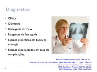 Diagnóstico
 Clínica
 Oximetria
 Radiografia de tórax
 Reagentes de fase aguda
 Exames específicos em busca da
etiologia
 Exames especializados em caso de
complicações.
Nelson Textbook of Pediatrics, 19th ed, 2011
Diretrizes Bras em PAC em Pediatria. J Bras Pneumol. 2007, 33 (Supl1): S31-S50
http://www.scielo.br/pdf/jbpneu/v33s1/02.pdf
BTS Guideline. Thorax, 2011;66:ii1-ii23
PCP Guidelines. CID, 2011:53:e25e76
 