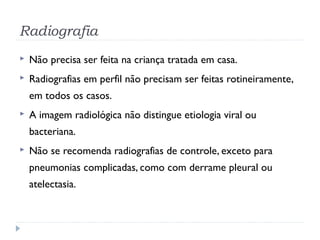 Radiografia
 Não precisa ser feita na criança tratada em casa.
 Radiografias em perfil não precisam ser feitas rotineiramente,
em todos os casos.
 A imagem radiológica não distingue etiologia viral ou
bacteriana.
 Não se recomenda radiografias de controle, exceto para
pneumonias complicadas, como com derrame pleural ou
atelectasia.
 