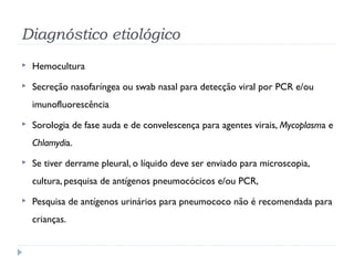 Diagnóstico etiológico
 Hemocultura
 Secreção nasofaríngea ou swab nasal para detecção viral por PCR e/ou
imunofluorescência
 Sorologia de fase auda e de convelescença para agentes virais, Mycoplasma e
Chlamydia.
 Se tiver derrame pleural, o líquido deve ser enviado para microscopia,
cultura, pesquisa de antígenos pneumocócicos e/ou PCR,
 Pesquisa de antígenos urinários para pneumococo não é recomendada para
crianças.
 