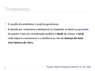Tratamento
 A escolha do antibiótico é empírica geralmente.
 A decisão por tratamento ambulatorial ou hospitalar se baseia na gravidade
do quadro e leva em consideração também a idade da criança, o local
onde adquiriu a pneumonia e a existência ou não de doença de base
e/ou fatores de risco.
Taussig. Pediatric Respiratory Medicine, 2nd
ed., 2008
 