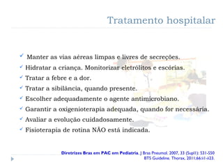  Manter as vias aéreas limpas e livres de secreções.
 Hidratar a criança. Monitorizar eletrólitos e escórias.
 Tratar a febre e a dor.
 Tratar a sibilância, quando presente.
 Escolher adequadamente o agente antimicrobiano.
 Garantir a oxigenioterapia adequada, quando for necessária.
 Avaliar a evolução cuidadosamente.
 Fisioterapia de rotina NÃO está indicada.
Tratamento hospitalar
Diretrizes Bras em PAC em Pediatria. J Bras Pneumol. 2007, 33 (Supl1): S31-S50
BTS Guideline. Thorax, 2011;66:ii1-ii23.
 