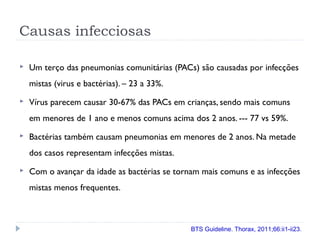 Causas infecciosas
 Um terço das pneumonias comunitárias (PACs) são causadas por infecções
mistas (virus e bactérias). – 23 a 33%.
 Vírus parecem causar 30-67% das PACs em crianças, sendo mais comuns
em menores de 1 ano e menos comuns acima dos 2 anos. --- 77 vs 59%.
 Bactérias também causam pneumonias em menores de 2 anos. Na metade
dos casos representam infecções mistas.
 Com o avançar da idade as bactérias se tornam mais comuns e as infecções
mistas menos frequentes.
BTS Guideline. Thorax, 2011;66:ii1-ii23.
 
