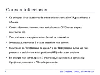 Causas infecciosas
 Os principais virus causadores de pneumonia na criança sãoVSR, parainfluenza e
influenza.
 Outros: adenovirus, rinovirus, virus varicela zoster, CMV, herpes simplex,
enterovirus, etc.
 Vírus mais novos: metapneumovirus, bocavirus, coronavirus.
 Streptococcus pneumoniae é a causa bacteriana mais comum.
 Pneumonias por Streptococcus do grupo A e por Staphylococcus aureus são mais
propensas a evoluir com maior gravidade (UTI) e de causar empiema.
 Em crianças mais velhas, após o S. pneumoniae, os agentes mais comuns sãp
Mycoplasma pneumoniae e Chlamydia pneumoniae.
BTS Guideline. Thorax, 2011;66:ii1-ii23.
 