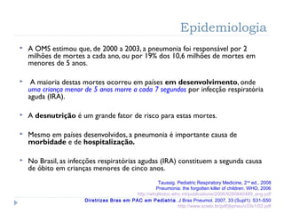 Epidemiologia
 A OMS estimou que, de 2000 a 2003, a pneumonia foi responsável por 2
milhões de mortes a cada ano, ou por 19% dos 10,6 milhões de mortes em
menores de 5 anos.
 A maioria destas mortes ocorreu em países em desenvolvimento, onde
uma criança menor de 5 anos morre a cada 7 segundos por infecção respiratória
aguda (IRA).
 A desnutrição é um grande fator de risco para estas mortes.
 Mesmo em países desenvolvidos, a pneumonia é importante causa de
morbidade e de hospitalização.
 No Brasil, as infecções respiratórias agudas (IRA) constituem a segunda causa
de óbito em crianças menores de cinco anos.
Taussig. Pediatric Respiratory Medicine, 2nd
ed., 2008
Pneumonia: the forgotten killer of children. WHO, 2006
http://whqlibdoc.who.int/publications/2006/9280640489_eng.pdf
Diretrizes Bras em PAC em Pediatria. J Bras Pneumol. 2007, 33 (Supl1): S31-S50
http://www.scielo.br/pdf/jbpneu/v33s1/02.pdf
 