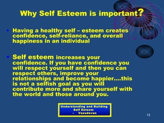 Why Self Esteem is important?
• Having a healthy self – esteem creates
confidence, self-reliance, and overall
happiness in an individual
• Self esteem increases your
confidence. If you have confidence you
will respect yourself and then you can
respect others, improve your
relationships and become happier....this
is not a selfish goal as you will
contribute more and share yourself with
the world and those around you.
13
Understanding and Building
Self Esteem
- Vasudevan
 