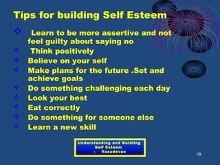 Tips for building Self Esteem
 Learn to be more assertive and not
feel guilty about saying no
 Think positively
 Believe on your self
 Make plans for the future .Set and
achieve goals
 Do something challenging each day
 Look your best
 Eat correctly
 Do something for someone else
 Learn a new skill
18
Understanding and Building
Self Esteem
- Vasudevan
 