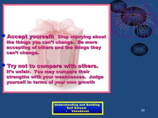 20
Accept yourself:Accept yourself: Stop worrying aboutStop worrying about
the things you can’t change. Be morethe things you can’t change. Be more
accepting of others and the things theyaccepting of others and the things they
can’t change.can’t change.
Try not to compare with others.Try not to compare with others.
It’s unfair. You may compare theirIt’s unfair. You may compare their
strengths with your weaknesses. Judgestrengths with your weaknesses. Judge
yourself in terms of your own growthyourself in terms of your own growth
Understanding and Building
Self Esteem
- Vasudevan
 