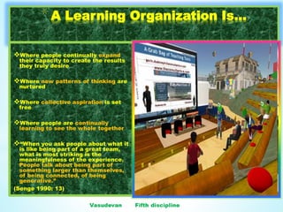 10
*A Learning Organization Is...
Where people continually expand
their capacity to create the results
they truly desire
Where new patterns of thinking are
nurtured
Where collective aspiration is set
free
Where people are continually
learning to see the whole together
“When you ask people about what it
is like being part of a great team,
what is most striking is the
meaningfulness of the experience.
People talk about being part of
something larger than themselves,
of being connected, of being
generative.”
(Senge 1990: 13)
 