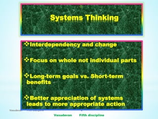Vasudevan Fifth discipline 4
*
Systems Thinking
Interdependency and change
Focus on whole not individual parts
Long-term goals vs. Short-term
benefits
Better appreciation of systems
leads to more appropriate action
 