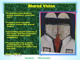Vasudevan Fifth discipline 8
*Shared Vision
A genuine vision leads to
people wanting to excel and
learn
Leaders must translate
personal visions into shared
visions
Unearthing shared ‘pictures of
the future’ that foster genuine
commitment rather than
compliance
Leaders learn the counter-
productiveness of trying to
dictate a vision, no matter how
heartfelt.
(Senge 1990: 9)
 