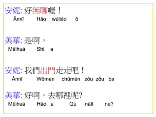 安妮: 好無聊喔！
Ānnī Hǎo wúliáo ō
美華: 是啊。
Měihuá Shì a
安妮: 我們出門走走吧！
Ānnī Wǒmen chūmén zǒu zǒu ba
美華: 好啊。去哪裡呢?
Měihuá Hǎo a Qù nǎlǐ ne?
 
