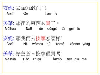 安妮: 去makati好了！
Ānnī Qù hǎo le
美華: 那裡的東西太貴了。
Měihuá Nàlǐ de dōngxī tài guì le
安妮: 那我們去按摩怎麼樣?
Ānnī Nà wǒmen qù ànmó zěnme yàng
美華: 好主意。按摩很貴嗎?
Měihuá Hǎo zhǔyì Ànmó hěn guì ma
 