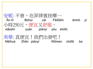安妮: 不會，在菲律賓按摩一
Ān nī Búhuì zài Fēilǜbīn ànmó yì
小時250元，便宜又舒服。
xiǎoshí yuán piányí yòu shūfú
美華: 真便宜！我們出發吧！
Měihuá Zhēn piányí Wǒmen chūfā ba
 