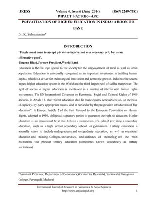 IJRESS Volume 4, Issue 6 (June 2014) (ISSN 2249-7382)
IMPACT FACTOR – 4.992
International Journal of Research in Economics & Social Sciences
http://www.euroasiapub.org 1
PRIVATIZATION OF HIGHER EDUCATION IN INDIA: A BOON OR
BANE
Dr. K. Subramanian*
INTRODUCTION
“People must come to accept private enterprise,not as a necessary evil, but as an
affirmative good”.
-Eugene Black,Former President,World Bank
Education is the real eye opener to the society for the empowerment of rural as well as urban
population. Education is universally recognized as an important investment in building human
capital, which is a driver for technological innovation and economic growth. India has the second
largest higher education system in the World and the third largest pool of skilled manpower. The
right of access to higher education is mentioned in a number of international human rights
instruments. The UN International Covenant on Economic, Social and Cultural Rights of 1966
declares, in Article 13, that "higher education shall be made equally accessible to all, on the basis
of capacity, by every appropriate means, and in particular by the progressive introduction of free
education". In Europe, Article 2 of the First Protocol to the European Convention on Human
Rights, adopted in 1950, obliges all signatory parties to guarantee the right to education. Higher
education is an educational level that follows a completion of a school providing a secondary
education, such as a high school, secondary school, or gymnasium. Tertiary education is
normally taken to include undergraduate and postgraduate education, as well as vocational
education and training. Colleges, universities, and institutes of technology are the main
institutions that provide tertiary education (sometimes known collectively as tertiary
institutions).
*Assistant Professor, Department of Economics, (Centre for Research), Saraswathi Narayanan
College, Perungudi, Madurai
 