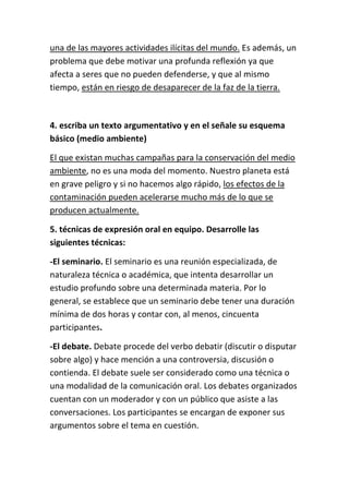 una de las mayores actividades ilícitas del mundo. Es además, un
problema que debe motivar una profunda reflexión ya que
afecta a seres que no pueden defenderse, y que al mismo
tiempo, están en riesgo de desaparecer de la faz de la tierra.
4. escriba un texto argumentativo y en el señale su esquema
básico (medio ambiente)
El que existan muchas campañas para la conservación del medio
ambiente, no es una moda del momento. Nuestro planeta está
en grave peligro y si no hacemos algo rápido, los efectos de la
contaminación pueden acelerarse mucho más de lo que se
producen actualmente.
5. técnicas de expresión oral en equipo. Desarrolle las
siguientes técnicas:
-El seminario. El seminario es una reunión especializada, de
naturaleza técnica o académica, que intenta desarrollar un
estudio profundo sobre una determinada materia. Por lo
general, se establece que un seminario debe tener una duración
mínima de dos horas y contar con, al menos, cincuenta
participantes.
-El debate. Debate procede del verbo debatir (discutir o disputar
sobre algo) y hace mención a una controversia, discusión o
contienda. El debate suele ser considerado como una técnica o
una modalidad de la comunicación oral. Los debates organizados
cuentan con un moderador y con un público que asiste a las
conversaciones. Los participantes se encargan de exponer sus
argumentos sobre el tema en cuestión.
 