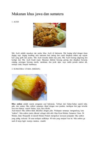 Makanan khas jawa dan sumatera
1. ACEH
Mie Aceh adalah masakan mie pedas khas Aceh di Indonesia. Mie kuning tebal dengan irisan
daging sapi, daging kambing atau makanan laut (udang dan cumi) disajikan dalam sup sejenis
kari yang gurih dan pedas. Mie Aceh tersedia dalam dua jenis, Mie Aceh Goreng (digoreng dan
kering) dan Mie Aceh Kuah (sup). Biasanya ditaburi bawang goreng dan disajikan bersama
emping, potongan bawang merah, mentimun, dan jeruk nipis. saya sudah pernah makan nih,
rasanya enak, banyak bumbunya.
2. SUMATERA UTARA (MEDAN)
Bika ambon adalah sejenis penganan asal Indonesia. Terbuat dari bahan-bahan seperti telur,
gula, dan santan, bika ambon umumnya dijual dengan rasa pandan, meskipun kini juga tersedia
rasa-rasa lainnya seperti durian, keju, dan cokelat.
Asal-muasal bika ambon tidak diketahui dengan jelas. Walaupun namanya mengandung kata
"ambon", bika ambon justru dikenal sebagai oleh-oleh khas Kota Medan, Sumatera Utara. Di
Medan, Jalan Mojopahit di daerah Medan Petisah merupakan kawasan penjualan bika ambon
yang paling terkenal. Di sana terdapat sedikitnya 40 toko yang menjual kue ini. bika ambon ga
usah di tanya lagiii rasanya manisss, enaakk
 