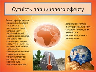 Сутність парникового ефектуСутність парникового ефекту
Земля отримує енергію
від Сонця, а оскільки
вона є більш
холоднішим тілом,
випромінює у
космічний простір
інфрачервоні промені.
Але багато газів
атмосфери – водяна
пара, вуглекислий газ,
метан та інші, активно
поглинають
інфрачервоні промені,
утримуючи таким
чином в атмосфері
частину тепла, яка
повинна була
потрапити у Космос
Затримуючи тепло в
атмосфері Землі, ці гази
створюють ефект, який
називається
парниковим, а гази –
парниковими.
 