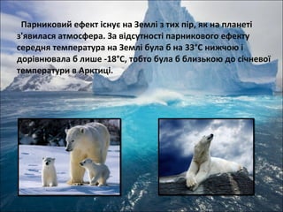 Парниковий ефект існує на Землі з тих пір, як на планеті
з'явилася атмосфера. За відсутності парникового ефекту
середня температура на Землі була б на 33°С нижчою і
дорівнювала б лише -18°С, тобто була б близькою до січневої
температури в Арктиці.
 