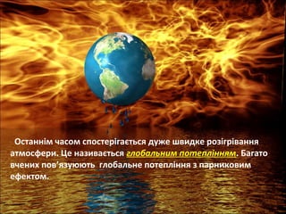 Останнім часом спостерігається дуже швидке розігрівання
атмосфери. Це називається глобальним потеплінням. Багато
вчених пов’язуюють глобальне потепління з парниковим
ефектом.
 