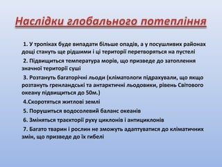 1. У тропіках буде випадати більше опадів, а у посушливих районах
дощі стануть ще рідшими і ці території перетворяться на пустелі
2. Підвищиться температура морів, що призведе до затоплення
значної території суші
3. Розтануть багаторічні льоди (кліматологи підрахували, що якщо
розтануть гренландські та антарктичні льодовики, рівень Світового
океану підвищиться до 50м.)
4.Скоротяться житлові землі
5. Порушиться водосолевий баланс океанів
6. Зміняться траєкторії руху циклонів і антициклонів
7. Багато тварин і рослин не зможуть адаптуватися до кліматичних
змін, що призведе до їх гибелі
 