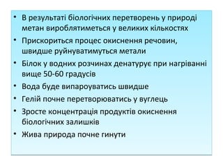 • В результаті біологічних перетворень у природі
метан вироблятиметься у великих кількостях
• Прискориться процес окиснення речовин,
швидше руйнуватимуться метали
• Білок у водних розчинах денатурує при нагріванні
вище 50-60 градусів
• Вода буде випароуватись швидше
• Гелій почне перетворюватись у вуглець
• Зросте концентрація продуктів окиснення
біологічних залишків
• Жива природа почне гинути
• В результаті біологічних перетворень у природі
метан вироблятиметься у великих кількостях
• Прискориться процес окиснення речовин,
швидше руйнуватимуться метали
• Білок у водних розчинах денатурує при нагріванні
вище 50-60 градусів
• Вода буде випароуватись швидше
• Гелій почне перетворюватись у вуглець
• Зросте концентрація продуктів окиснення
біологічних залишків
• Жива природа почне гинути
 