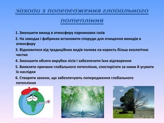 1. Зменшити викид в атмосферу парникових газів
2. На заводах і фабриках встановити споруди для очищення викидів в
атмосферу
3. Відмовитися від традиційних видів палива на користь більш екологічно
чистих
4. Зменшити обсяги вирубки лісів і забезпечити їхнє відтворення
5. Виявляти причини глобального потепління, спостерігати за ними й усувати
їх наслідки
6. Створити закони, що забезпечують попередження глобального
потепління
 
