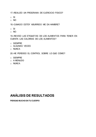 17.-REALIZO UN PROGRAMA DE EJERCICIO FISICO?
o SI
o NO
18.-CUNADO ESTOY ABURRIDO ME DA HAMBRE?
o SI
o NO
19.-REVISO LAS ETIQUETAS DE LOS ALIMENTOS PARA TENER EN
CUENTA LAS CALORIAS DE LOS ALIMENTOS?
o SIEMPRE
o ALGUNAS VECES
o NUNCA
20.-HE PERDIDO EL CONTROL SOBRE LO QUE COMO?
o SIEMPRE
o A MENUDO
o NUNCA
ANÁLISIS DE RESULTADOS
PIENSAS MUCHO EN TU CUERPO
 
