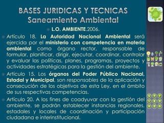  L.O. AMBIENTE.2006.
 Artículo 18. La Autoridad Nacional Ambiental será
ejercida por el ministerio con competencia en materia
ambiental como órgano rector, responsable de
formular, planificar, dirigir, ejecutar, coordinar, controlar
y evaluar las políticas, planes, programas, proyectos y
actividades estratégicas para la gestión del ambiente.
 Artículo 15. Los órganos del Poder Público Nacional,
Estadal y Municipal, son responsables de la aplicación y
consecución de los objetivos de esta Ley, en el ámbito
de sus respectivas competencias.
 Artículo 20. A los fines de coadyuvar con la gestión del
ambiente, se podrán establecer instancias regionales,
estadales y locales de coordinación y participación
ciudadana e interinstitucional.
 