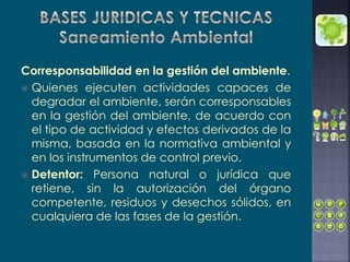 Corresponsabilidad en la gestión del ambiente.
 Quienes ejecuten actividades capaces de
degradar el ambiente, serán corresponsables
en la gestión del ambiente, de acuerdo con
el tipo de actividad y efectos derivados de la
misma, basada en la normativa ambiental y
en los instrumentos de control previo.
 Detentor: Persona natural o jurídica que
retiene, sin la autorización del órgano
competente, residuos y desechos sólidos, en
cualquiera de las fases de la gestión.
 