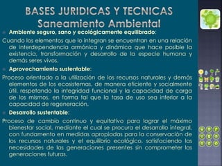  Ambiente seguro, sano y ecológicamente equilibrado:
Cuando los elementos que lo integran se encuentran en una relación
de interdependencia armónica y dinámica que hace posible la
existencia, transformación y desarrollo de la especie humana y
demás seres vivos.
 Aprovechamiento sustentable:
Proceso orientado a la utilización de los recursos naturales y demás
elementos de los ecosistemas, de manera eficiente y socialmente
útil, respetando la integridad funcional y la capacidad de carga
de los mismos, en forma tal que la tasa de uso sea inferior a la
capacidad de regeneración.
 Desarrollo sustentable:
Proceso de cambio continuo y equitativo para lograr el máximo
bienestar social, mediante el cual se procura el desarrollo integral,
con fundamento en medidas apropiadas para la conservación de
los recursos naturales y el equilibrio ecológico, satisfaciendo las
necesidades de las generaciones presentes sin comprometer las
generaciones futuras.
 