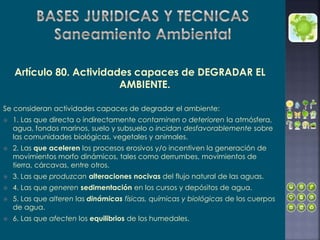 Artículo 80. Actividades capaces de DEGRADAR EL
AMBIENTE.
Se consideran actividades capaces de degradar el ambiente:
 1. Las que directa o indirectamente contaminen o deterioren la atmósfera,
agua, fondos marinos, suelo y subsuelo o incidan desfavorablemente sobre
las comunidades biológicas, vegetales y animales.
 2. Las que aceleren los procesos erosivos y/o incentiven la generación de
movimientos morfo dinámicos, tales como derrumbes, movimientos de
tierra, cárcavas, entre otros.
 3. Las que produzcan alteraciones nocivas del flujo natural de las aguas.
 4. Las que generen sedimentación en los cursos y depósitos de agua.
 5. Las que alteren las dinámicas físicas, químicas y biológicas de los cuerpos
de agua.
 6. Las que afecten los equilibrios de los humedales.
 
